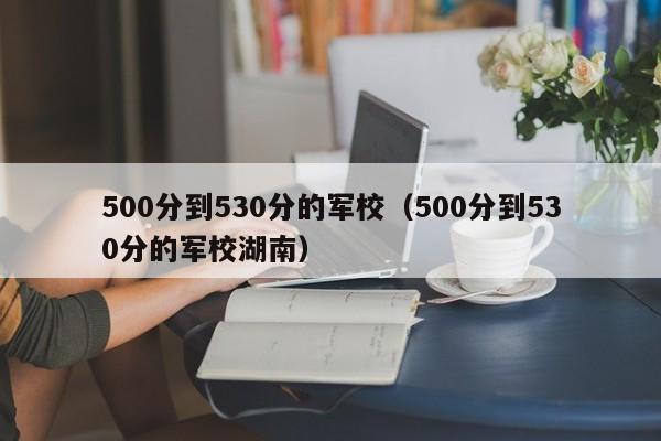 500分到530分的军校（500分到530分的军校湖南）