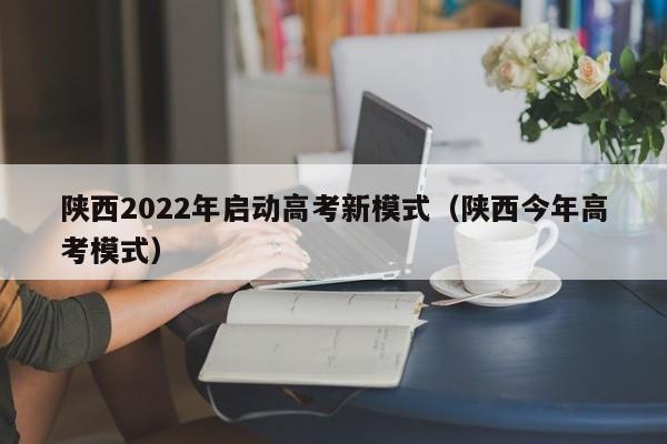 陕西2022年启动高考新模式（陕西今年高考模式）