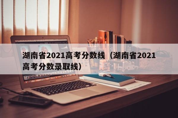 湖南省2021高考分数线（湖南省2021高考分数录取线）