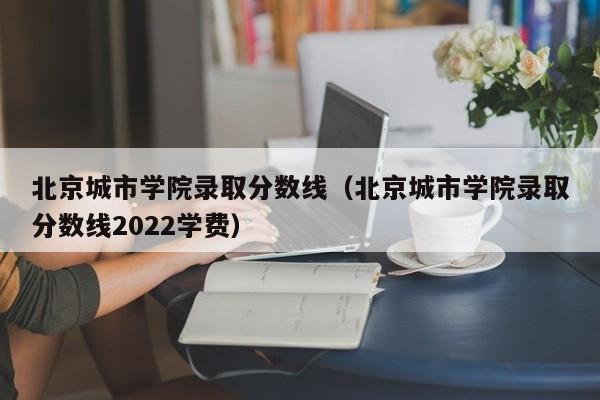 北京城市学院录取分数线（北京城市学院录取分数线2022学费）