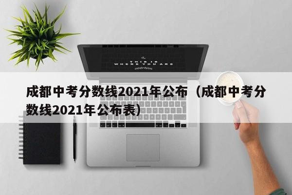 成都中考分数线2021年公布（成都中考分数线2021年公布表）