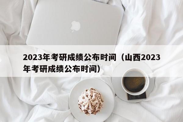 2023年考研成绩公布时间（山西2023年考研成绩公布时间）