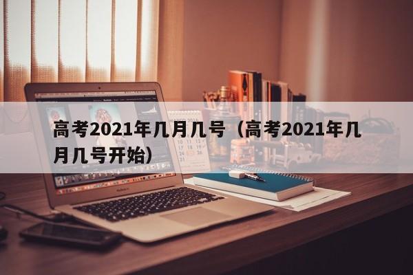 高考2021年几月几号（高考2021年几月几号开始）