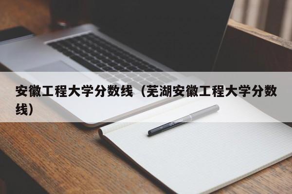 安徽工程大学分数线（芜湖安徽工程大学分数线）