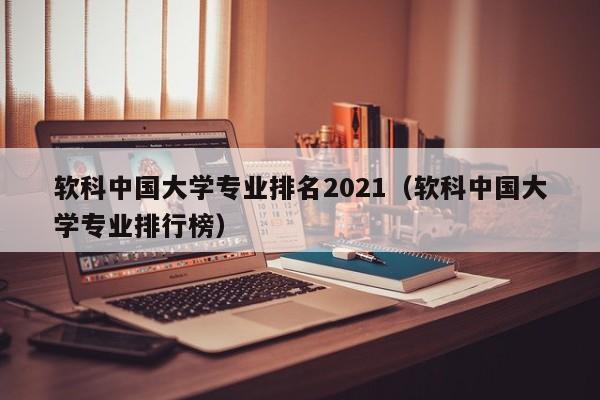 软科中国大学专业排名2021（软科中国大学专业排行榜）