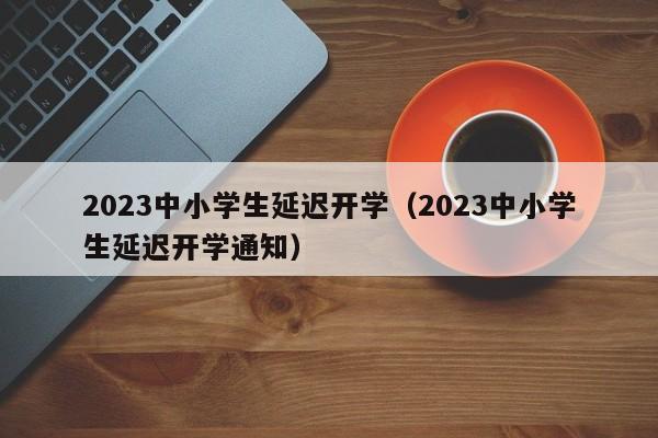 2023中小学生延迟开学（2023中小学生延迟开学通知）