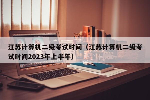 江苏计算机二级考试时间（江苏计算机二级考试时间2023年上半年）