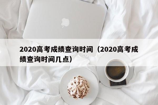 2020高考成绩查询时间（2020高考成绩查询时间几点）