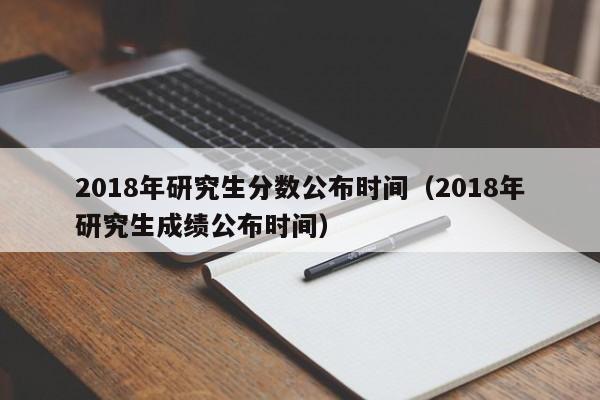 2018年研究生分数公布时间（2018年研究生成绩公布时间）