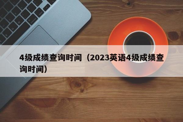 4级成绩查询时间（2023英语4级成绩查询时间）