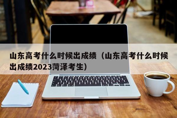 山东高考什么时候出成绩（山东高考什么时候出成绩2023菏泽考生）