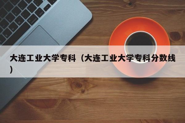 大连工业大学专科（大连工业大学专科分数线）