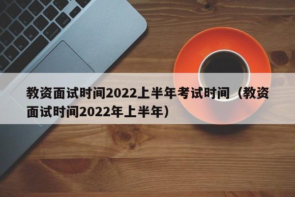 教资面试时间2022上半年考试时间（教资面试时间2022年上半年）