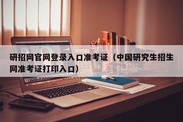 研招网官网登录入口准考证（中国研究生招生网准考证打印入口）