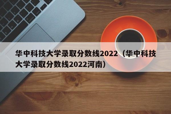 华中科技大学录取分数线2022（华中科技大学录取分数线2022河南）