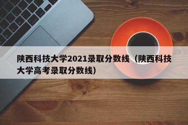 陕西科技大学2021录取分数线（陕西科技大学高考录取分数线）