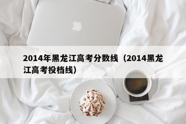 2014年黑龙江高考分数线（2014黑龙江高考投档线）