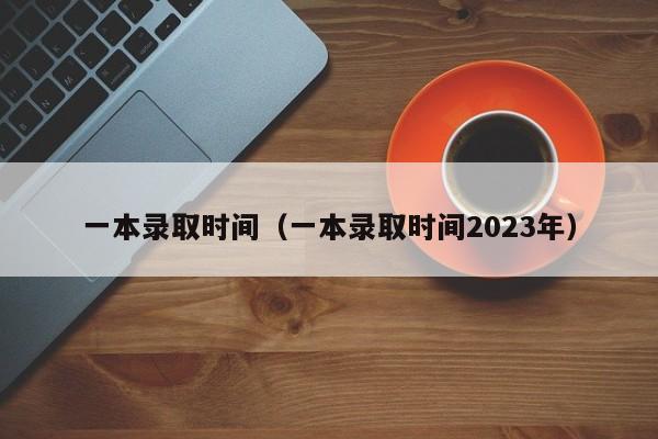 一本录取时间（一本录取时间2023年）