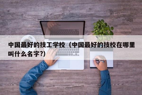 中国最好的技工学校（中国最好的技校在哪里叫什么名字?）