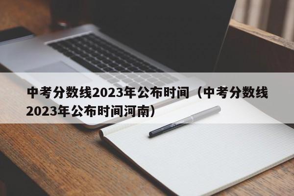 中考分数线2023年公布时间（中考分数线2023年公布时间河南）