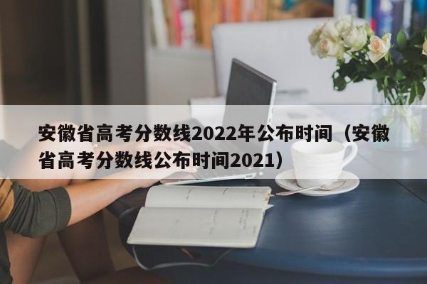 安徽省高考分数线2022年公布时间（安徽省高考分数线公布时间2021）