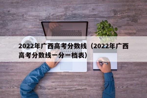 2022年广西高考分数线（2022年广西高考分数线一分一档表）