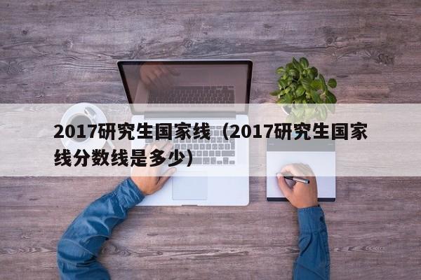 2017研究生国家线（2017研究生国家线分数线是多少）