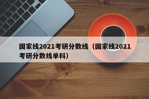 国家线2021考研分数线（国家线2021考研分数线单科）