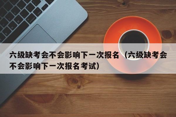 六级缺考会不会影响下一次报名（六级缺考会不会影响下一次报名考试）