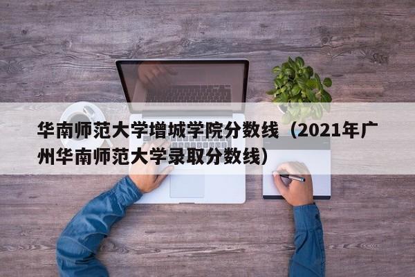 华南师范大学增城学院分数线（2021年广州华南师范大学录取分数线）