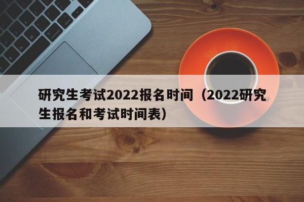 研究生考试2022报名时间（2022研究生报名和考试时间表）