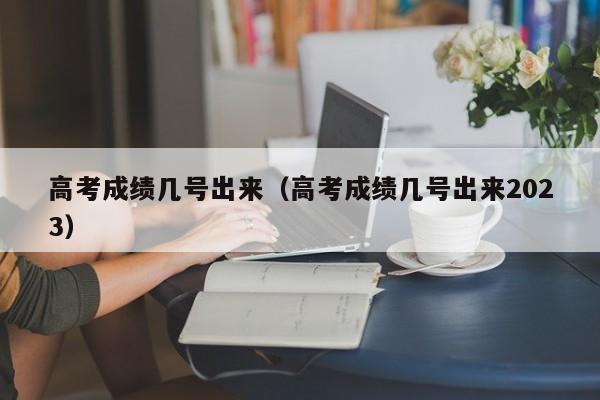 高考成绩几号出来（高考成绩几号出来2023）