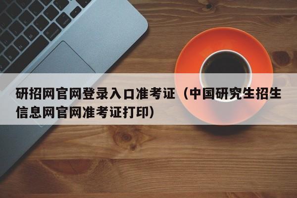 研招网官网登录入口准考证（中国研究生招生信息网官网准考证打印）