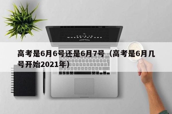 高考是6月6号还是6月7号（高考是6月几号开始2021年）