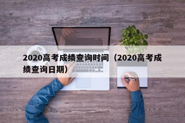 2020高考成绩查询时间（2020高考成绩查询日期）