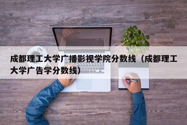 成都理工大学广播影视学院分数线（成都理工大学广告学分数线）