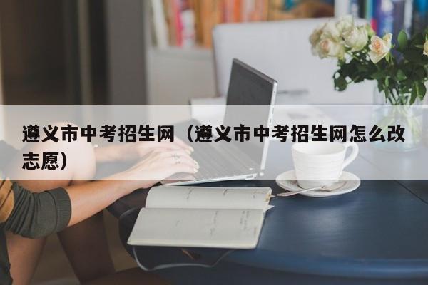 遵义市中考招生网（遵义市中考招生网怎么改志愿）