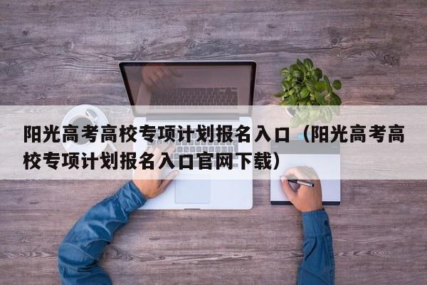 阳光高考高校专项计划报名入口（阳光高考高校专项计划报名入口官网下载）