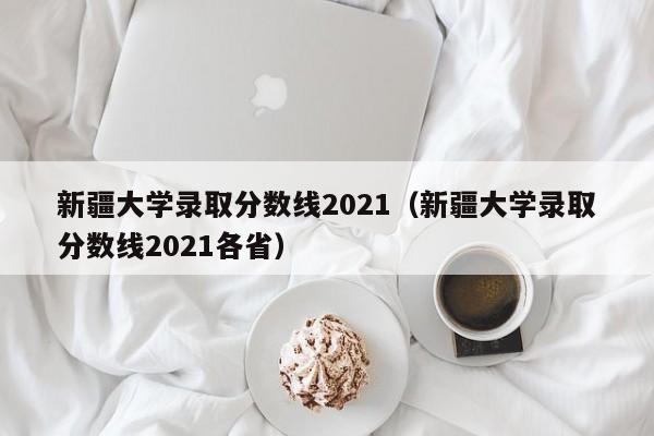 新疆大学录取分数线2021（新疆大学录取分数线2021各省）