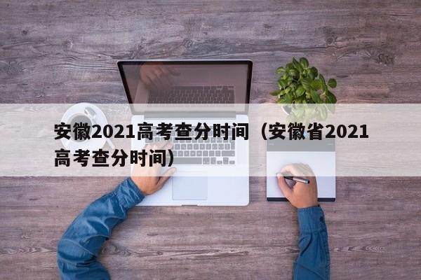 安徽2021高考查分时间（安徽省2021高考查分时间）