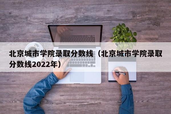 北京城市学院录取分数线（北京城市学院录取分数线2022年）