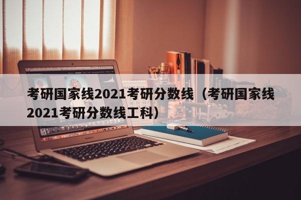 考研国家线2021考研分数线（考研国家线2021考研分数线工科）