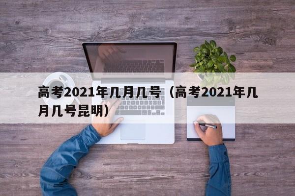 高考2021年几月几号（高考2021年几月几号昆明）