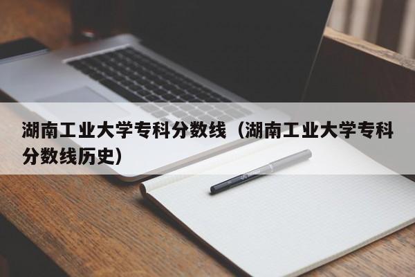 湖南工业大学专科分数线（湖南工业大学专科分数线历史）