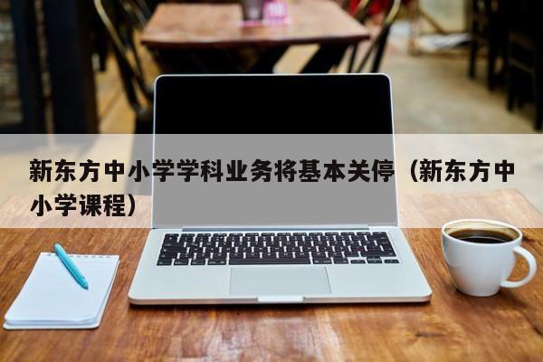 新东方中小学学科业务将基本关停（新东方中小学课程）