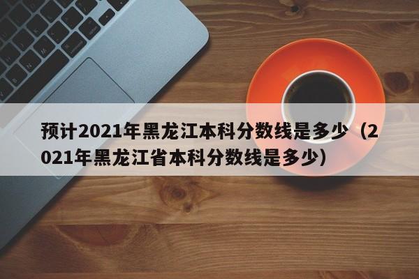 预计2021年黑龙江本科分数线是多少（2021年黑龙江省本科分数线是多少）