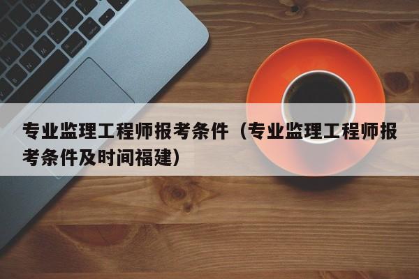 专业监理工程师报考条件（专业监理工程师报考条件及时间福建）