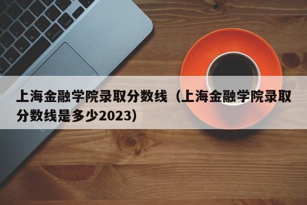 上海金融学院录取分数线（上海金融学院录取分数线是多少2023）