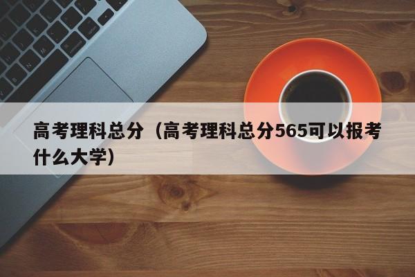 高考理科总分（高考理科总分565可以报考什么大学）