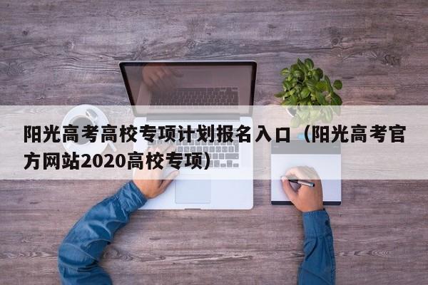 阳光高考高校专项计划报名入口（阳光高考官方网站2020高校专项）